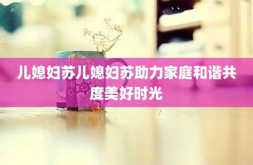 儿媳妇苏儿媳妇苏助力家庭和谐共度美好时光
