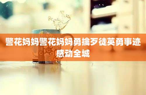 警花妈妈警花妈妈勇擒歹徒英勇事迹感动全城