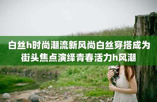 白丝h时尚潮流新风尚白丝穿搭成为街头焦点演绎青春活力h风潮