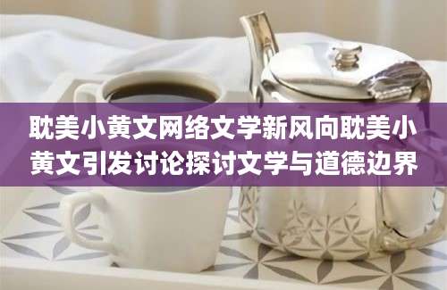 耽美小黄文网络文学新风向耽美小黄文引发讨论探讨文学与道德边界