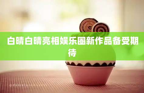 白晴白晴亮相娱乐圈新作品备受期待