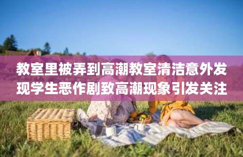 教室里被弄到高潮教室清洁意外发现学生恶作剧致高潮现象引发关注