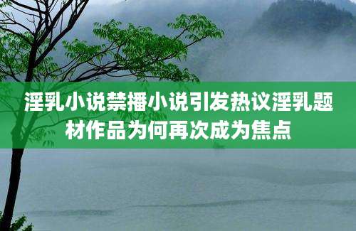淫乳小说禁播小说引发热议淫乳题材作品为何再次成为焦点