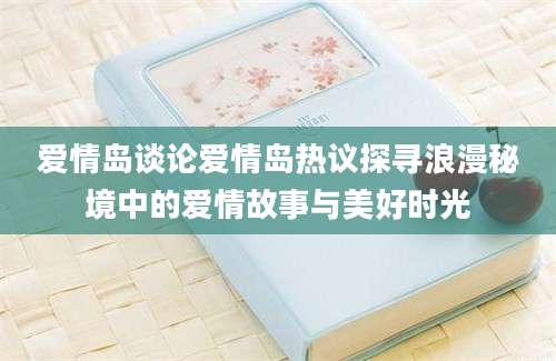 爱情岛谈论爱情岛热议探寻浪漫秘境中的爱情故事与美好时光