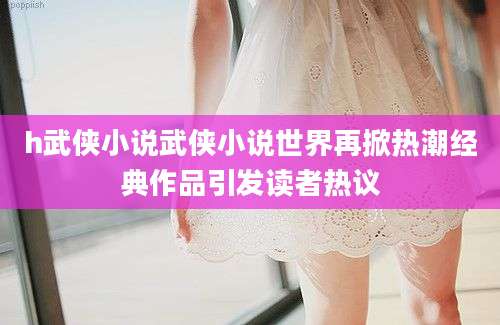 h武侠小说武侠小说世界再掀热潮经典作品引发读者热议
