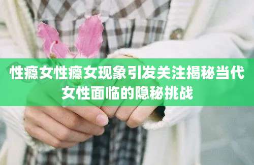 性瘾女性瘾女现象引发关注揭秘当代女性面临的隐秘挑战