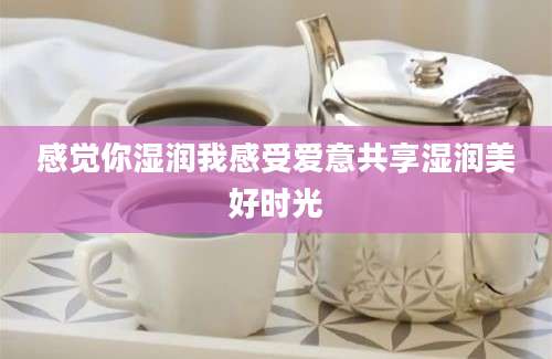 感觉你湿润我感受爱意共享湿润美好时光