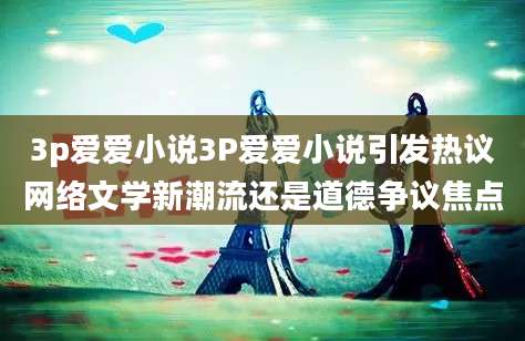 3p爱爱小说3P爱爱小说引发热议网络文学新潮流还是道德争议焦点