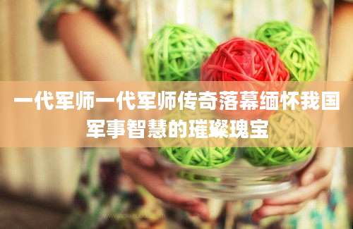 一代军师一代军师传奇落幕缅怀我国军事智慧的璀璨瑰宝