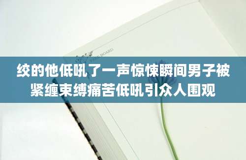 绞的他低吼了一声惊悚瞬间男子被紧缠束缚痛苦低吼引众人围观