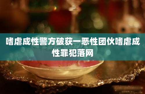 嗜虐成性警方破获一恶性团伙嗜虐成性罪犯落网