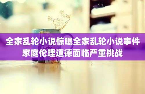 全家乱轮小说惊曝全家乱轮小说事件家庭伦理道德面临严重挑战
