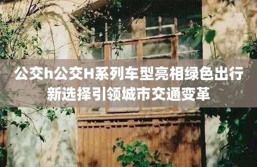 公交h公交H系列车型亮相绿色出行新选择引领城市交通变革