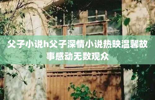 父子小说h父子深情小说热映温馨故事感动无数观众