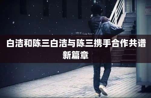 白洁和陈三白洁与陈三携手合作共谱新篇章