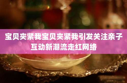 宝贝夹紧我宝贝夹紧我引发关注亲子互动新潮流走红网络
