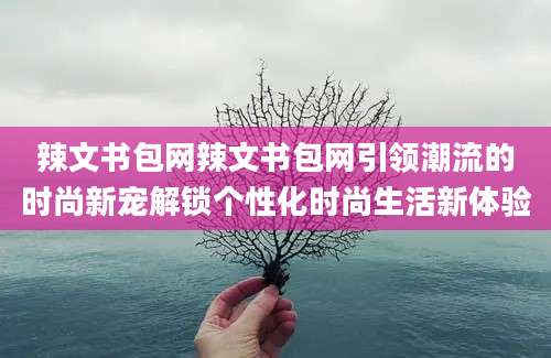辣文书包网辣文书包网引领潮流的时尚新宠解锁个性化时尚生活新体验