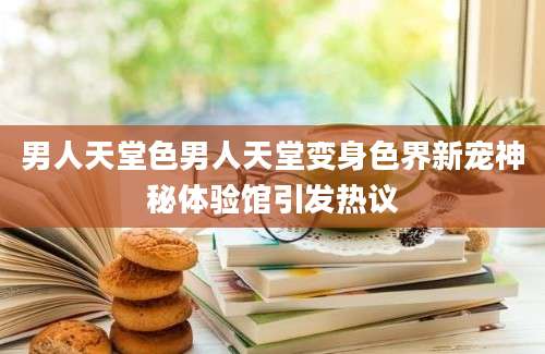 男人天堂色男人天堂变身色界新宠神秘体验馆引发热议