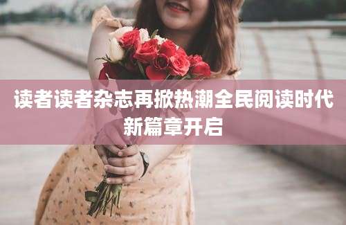 读者读者杂志再掀热潮全民阅读时代新篇章开启