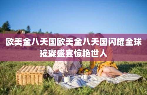 欧美金八天国欧美金八天国闪耀全球璀璨盛宴惊艳世人