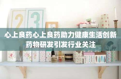 心上良药心上良药助力健康生活创新药物研发引发行业关注