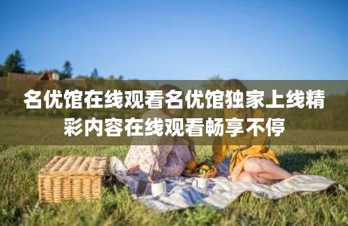 名优馆在线观看名优馆独家上线精彩内容在线观看畅享不停