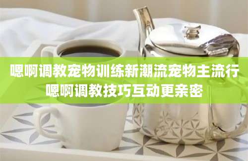 嗯啊调教宠物训练新潮流宠物主流行嗯啊调教技巧互动更亲密