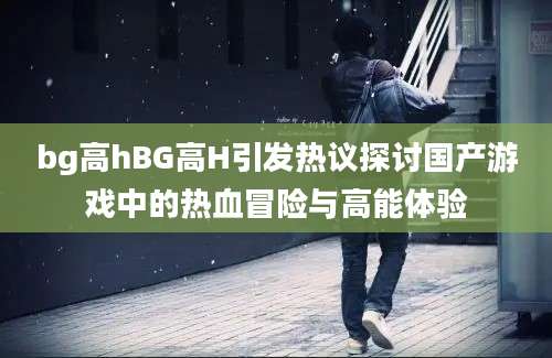 bg高hBG高H引发热议探讨国产游戏中的热血冒险与高能体验