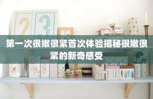 第一次很嫩很紧首次体验揭秘很嫩很紧的新奇感受