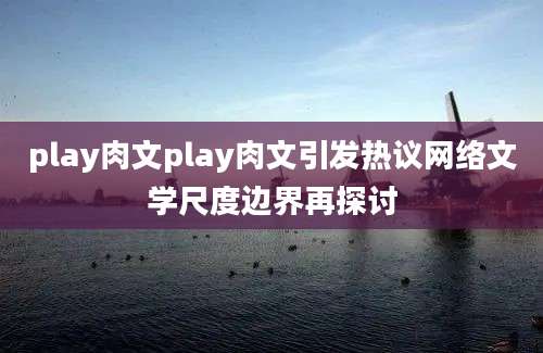 play肉文play肉文引发热议网络文学尺度边界再探讨