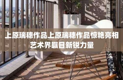 上原瑞穗作品上原瑞穗作品惊艳亮相艺术界瞩目新锐力量