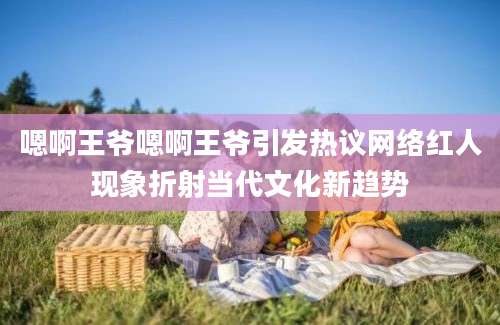 嗯啊王爷嗯啊王爷引发热议网络红人现象折射当代文化新趋势