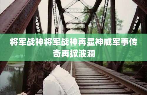 将军战神将军战神再显神威军事传奇再掀波澜