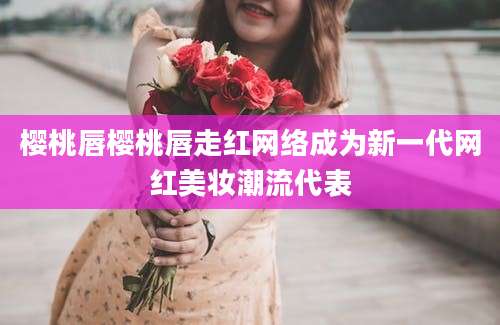 樱桃唇樱桃唇走红网络成为新一代网红美妆潮流代表