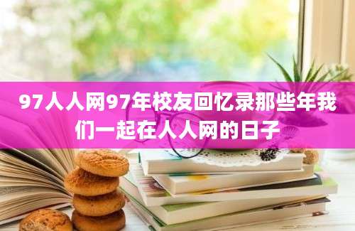 97人人网97年校友回忆录那些年我们一起在人人网的日子