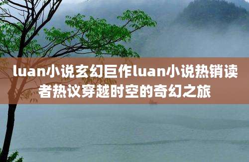 luan小说玄幻巨作luan小说热销读者热议穿越时空的奇幻之旅