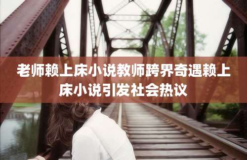 老师赖上床小说教师跨界奇遇赖上床小说引发社会热议