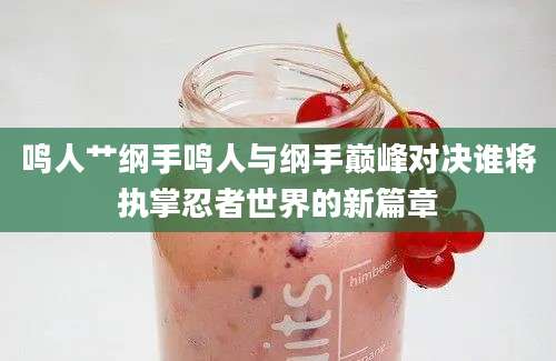 鸣人艹纲手鸣人与纲手巅峰对决谁将执掌忍者世界的新篇章