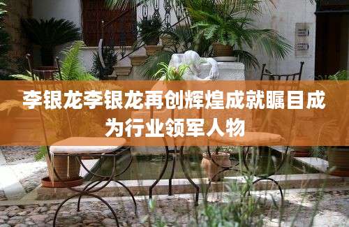 李银龙李银龙再创辉煌成就瞩目成为行业领军人物