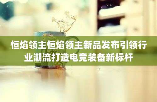 恒焰领主恒焰领主新品发布引领行业潮流打造电竞装备新标杆