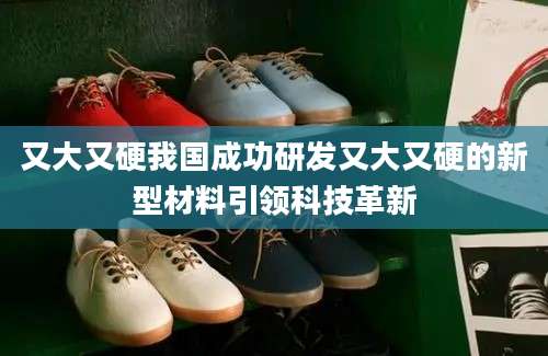 又大又硬我国成功研发又大又硬的新型材料引领科技革新