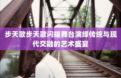步天歌步天歌闪耀舞台演绎传统与现代交融的艺术盛宴