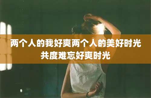 两个人的我好爽两个人的美好时光共度难忘好爽时光