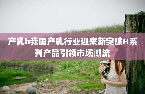 产乳h我国产乳行业迎来新突破H系列产品引领市场潮流