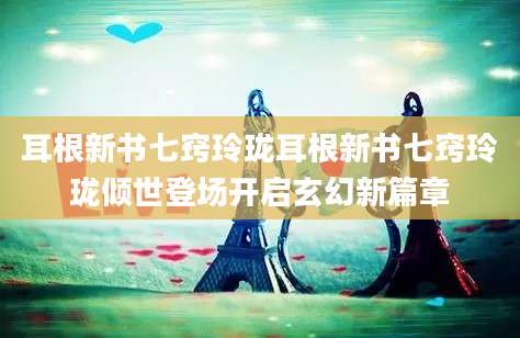耳根新书七窍玲珑耳根新书七窍玲珑倾世登场开启玄幻新篇章
