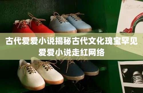古代爱爱小说揭秘古代文化瑰宝罕见爱爱小说走红网络