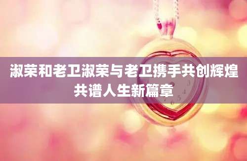 淑荣和老卫淑荣与老卫携手共创辉煌共谱人生新篇章