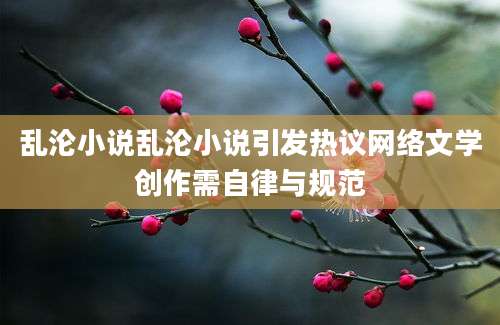 乱沦小说乱沦小说引发热议网络文学创作需自律与规范