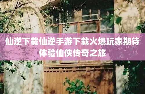 仙逆下载仙逆手游下载火爆玩家期待体验仙侠传奇之旅