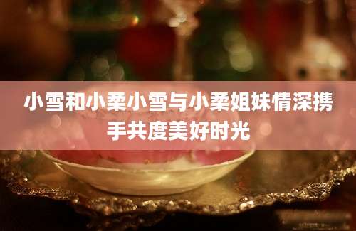小雪和小柔小雪与小柔姐妹情深携手共度美好时光